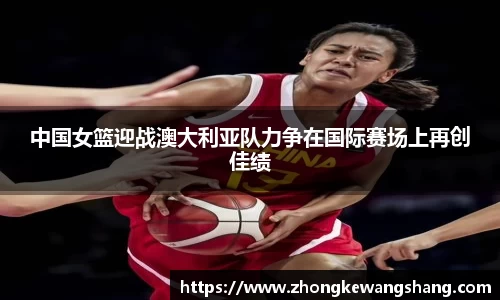 中国女篮迎战澳大利亚队力争在国际赛场上再创佳绩